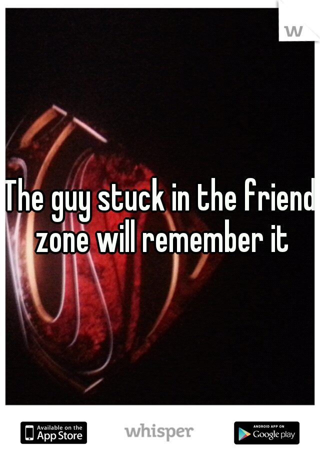 The guy stuck in the friend zone will remember it