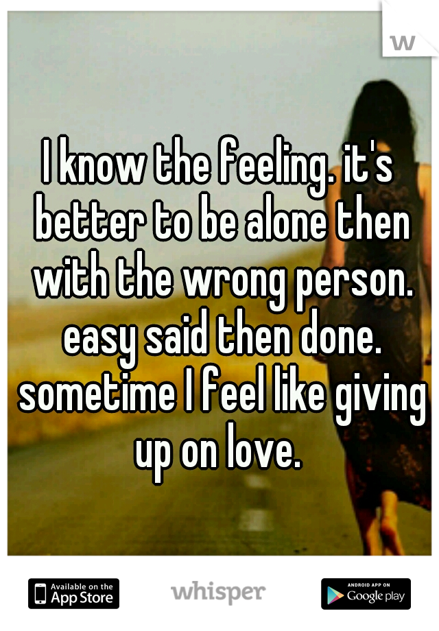 I know the feeling. it's better to be alone then with the wrong person. easy said then done. sometime I feel like giving up on love. 