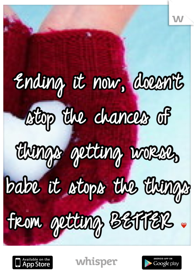 Ending it now, doesn't stop the chances of things getting worse, babe it stops the things from getting BETTER ❤ stop and don't do it. 