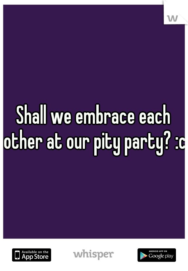 Shall we embrace each other at our pity party? :c