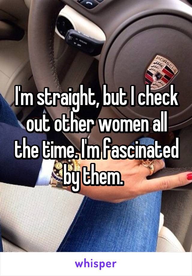 I'm straight, but I check out other women all the time. I'm fascinated by them.  