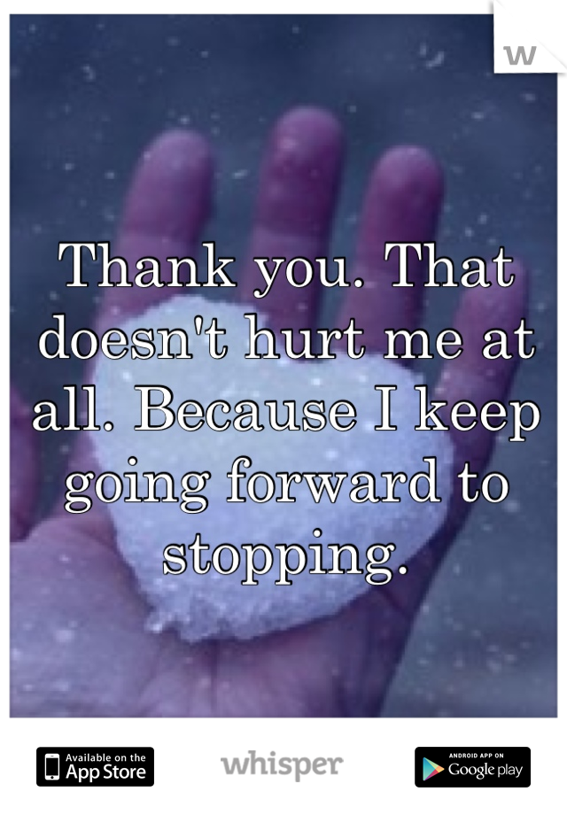 Thank you. That doesn't hurt me at all. Because I keep going forward to stopping.