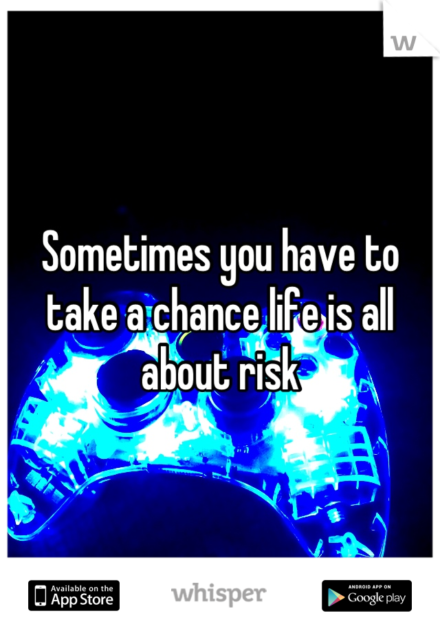 Sometimes you have to take a chance life is all about risk