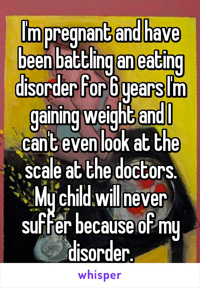 I'm pregnant and have been battling an eating disorder for 6 years I'm gaining weight and I can't even look at the scale at the doctors. My child will never suffer because of my disorder.