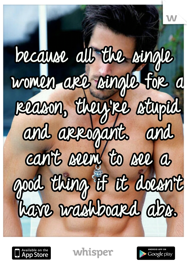 because all the single women are single for a reason, they're stupid and arrogant.  and can't seem to see a good thing if it doesn't have washboard abs.