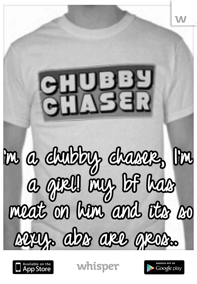 I'm a chubby chaser, I'm a girl! my bf has meat on him and its so sexy. abs are gros.. 