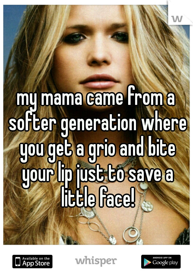 my mama came from a softer generation where you get a grio and bite your lip just to save a little face!