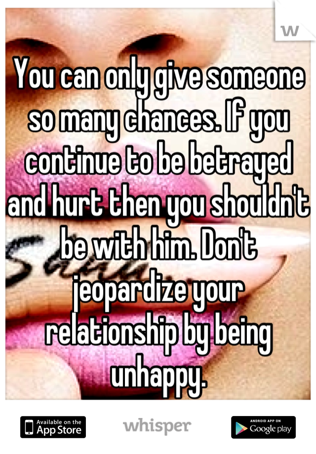 You can only give someone so many chances. If you continue to be betrayed and hurt then you shouldn't be with him. Don't jeopardize your relationship by being unhappy.