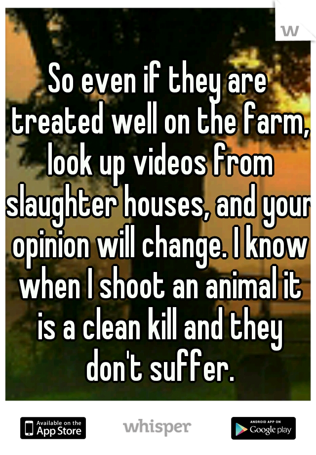 So even if they are treated well on the farm, look up videos from slaughter houses, and your opinion will change. I know when I shoot an animal it is a clean kill and they don't suffer.