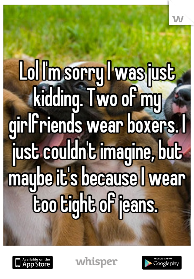 Lol I'm sorry I was just kidding. Two of my girlfriends wear boxers. I just couldn't imagine, but maybe it's because I wear too tight of jeans. 