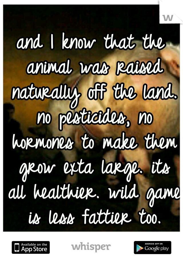 and I know that the animal was raised naturally off the land. no pesticides, no hormones to make them grow exta large. its all healthier. wild game is less fattier too.