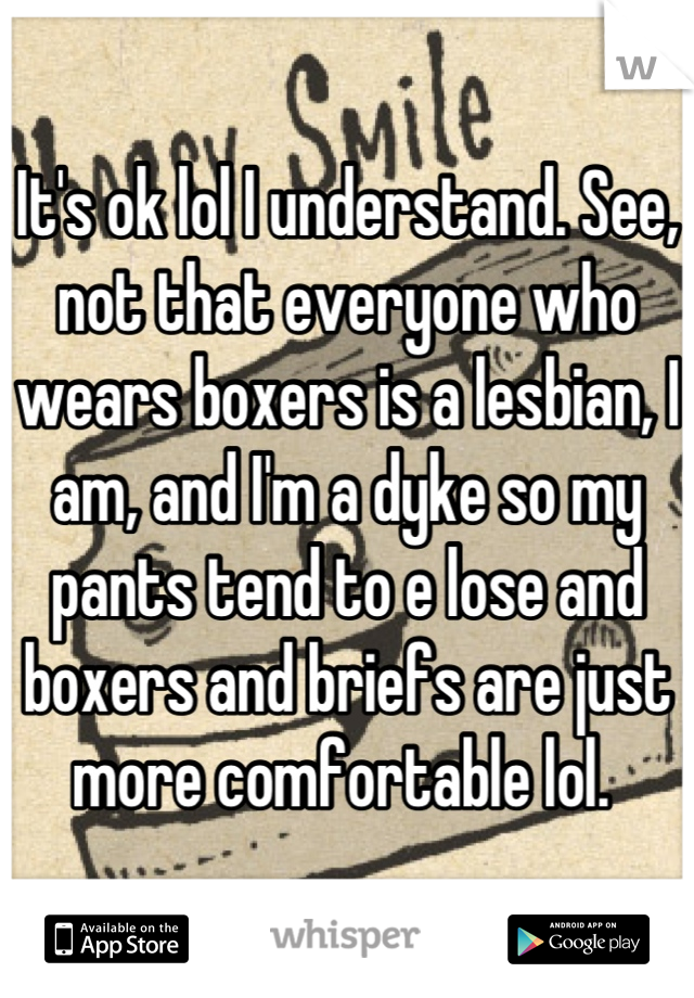 It's ok lol I understand. See, not that everyone who wears boxers is a lesbian, I am, and I'm a dyke so my pants tend to e lose and boxers and briefs are just more comfortable lol. 