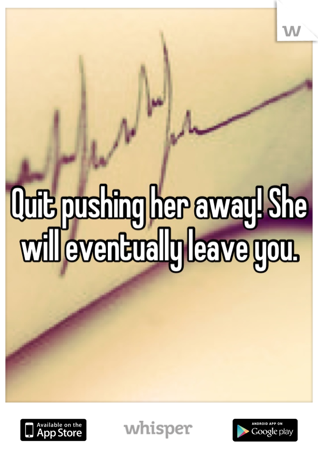 Quit pushing her away! She will eventually leave you.