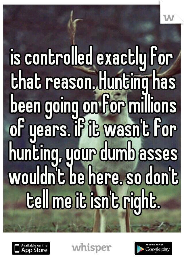 is controlled exactly for that reason. Hunting has been going on for millions of years. if it wasn't for hunting, your dumb asses wouldn't be here. so don't tell me it isn't right.