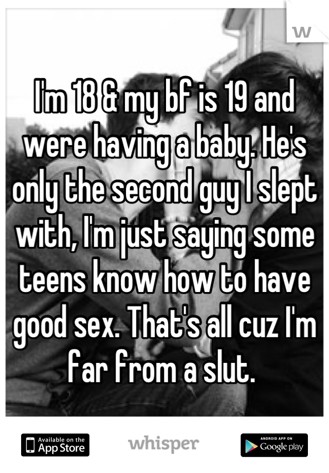 I'm 18 & my bf is 19 and were having a baby. He's only the second guy I slept with, I'm just saying some teens know how to have good sex. That's all cuz I'm far from a slut. 