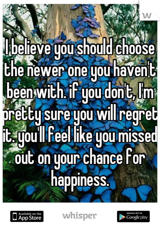 I believe you should choose the newer one you haven't been with. if you don't, I'm pretty sure you will regret it. you'll feel like you missed out on your chance for happiness.
