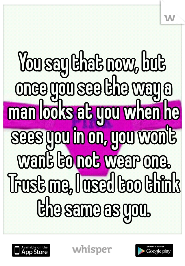 You say that now, but once you see the way a man looks at you when he sees you in on, you won't want to not wear one. Trust me, I used too think the same as you.