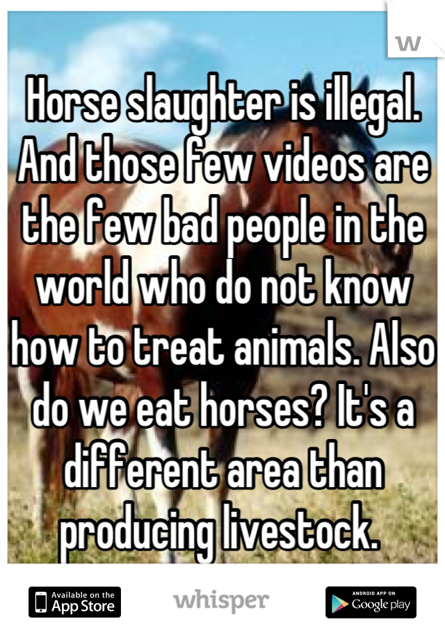 Horse slaughter is illegal. And those few videos are the few bad people in the world who do not know how to treat animals. Also do we eat horses? It's a different area than producing livestock. 