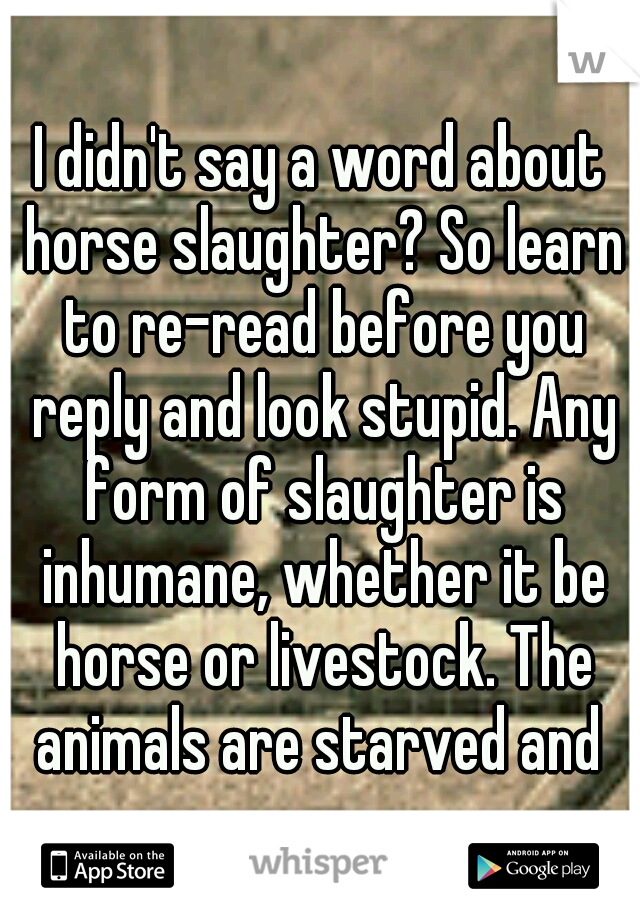 I didn't say a word about horse slaughter? So learn to re-read before you reply and look stupid. Any form of slaughter is inhumane, whether it be horse or livestock. The animals are starved and 