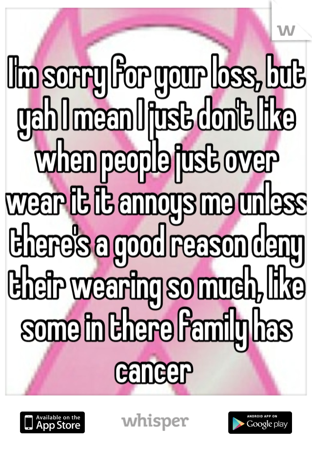 I'm sorry for your loss, but yah I mean I just don't like when people just over wear it it annoys me unless there's a good reason deny their wearing so much, like some in there family has cancer 