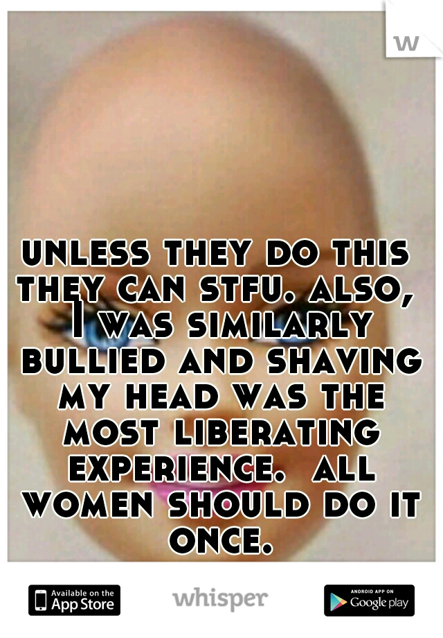 unless they do this they can stfu. also,  I was similarly bullied and shaving my head was the most liberating experience.  all women should do it once.