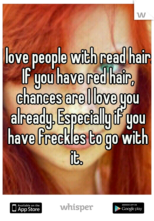 I love people with read hair. If you have red hair, chances are I love you already. Especially if you have freckles to go with it. 