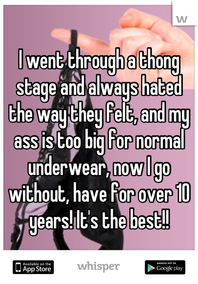 I went through a thong stage and always hated the way they felt, and my ass is too big for normal underwear, now I go without, have for over 10 years! It's the best!!