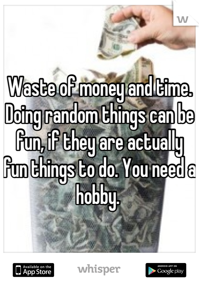 Waste of money and time. Doing random things can be fun, if they are actually fun things to do. You need a hobby. 