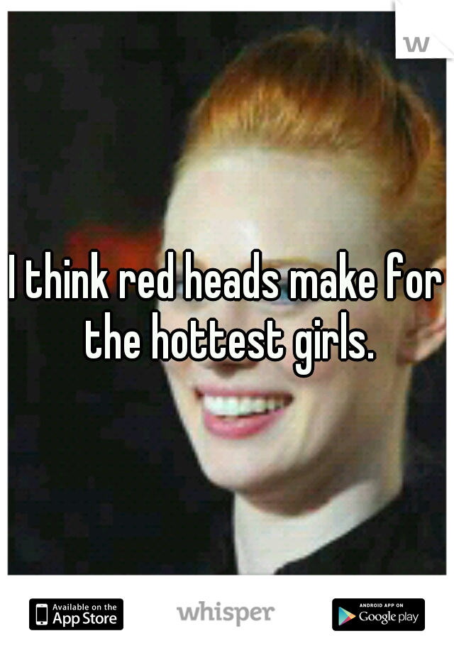 I think red heads make for the hottest girls.