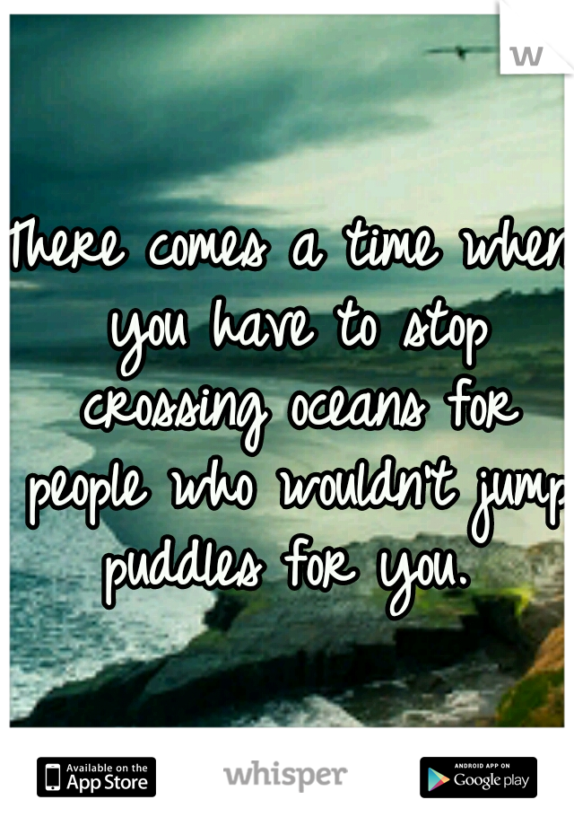 There comes a time when you have to stop crossing oceans for people who wouldn't jump puddles for you. 