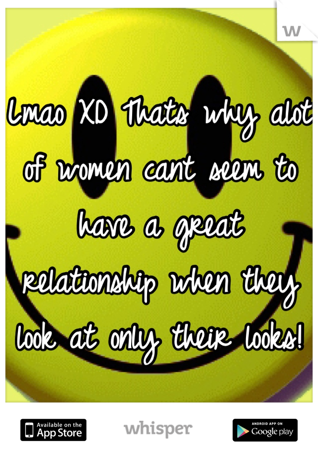Lmao XD Thats why alot of women cant seem to have a great relationship when they look at only their looks!