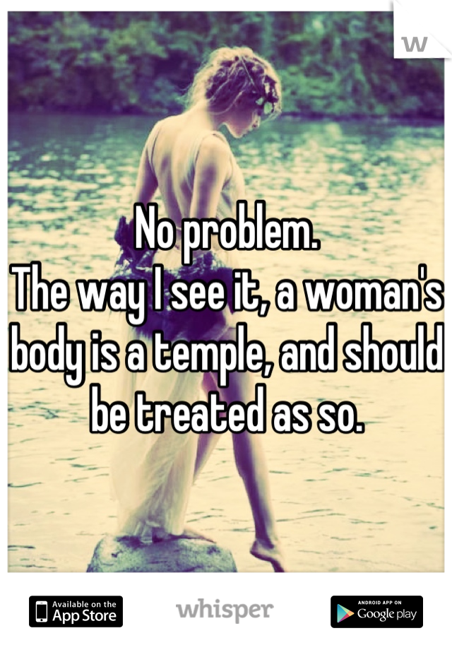 No problem.
The way I see it, a woman's body is a temple, and should be treated as so.
