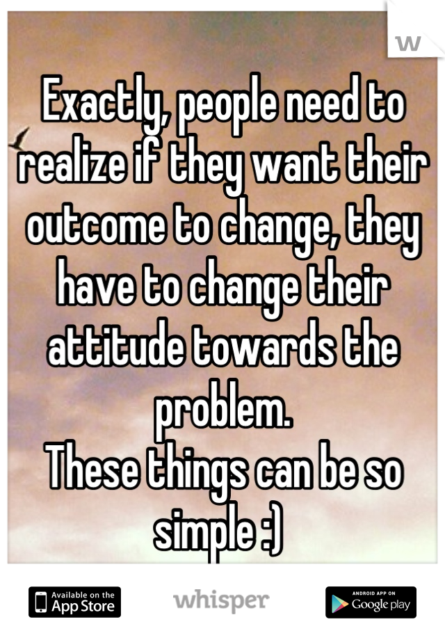 Exactly, people need to realize if they want their outcome to change, they have to change their attitude towards the problem. 
These things can be so simple :) 