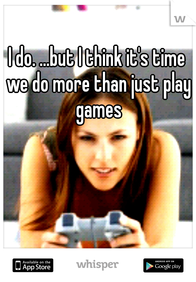 I do. ...but I think it's time we do more than just play games