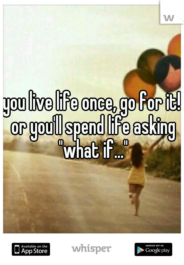 you live life once, go for it! or you'll spend life asking "what if..."