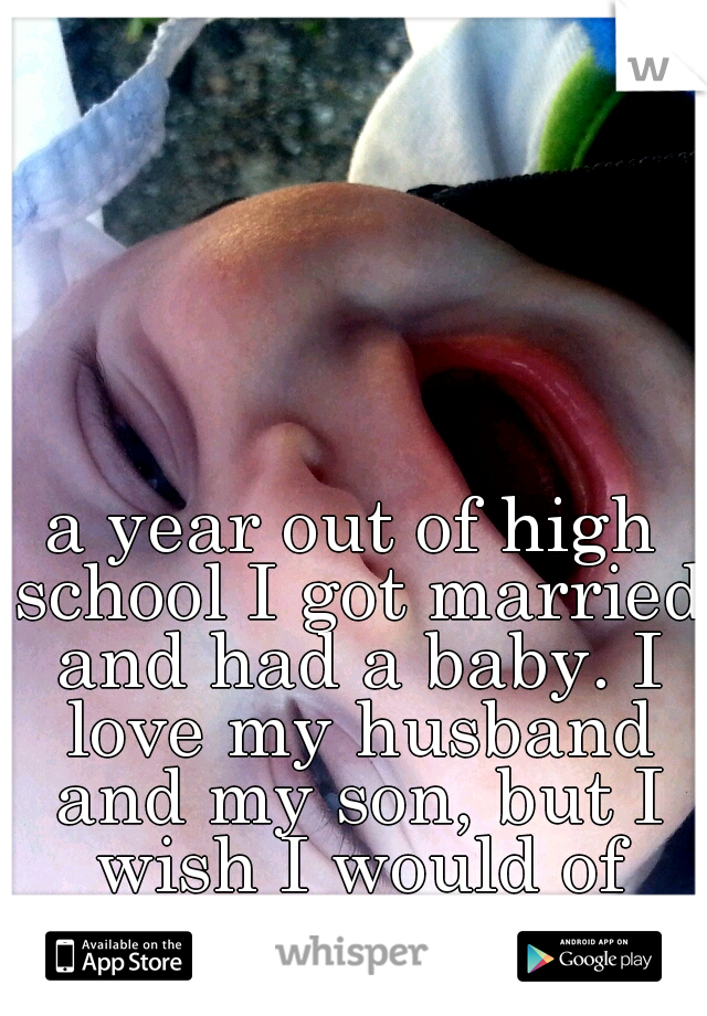 a year out of high school I got married and had a baby. I love my husband and my son, but I wish I would of went back to college