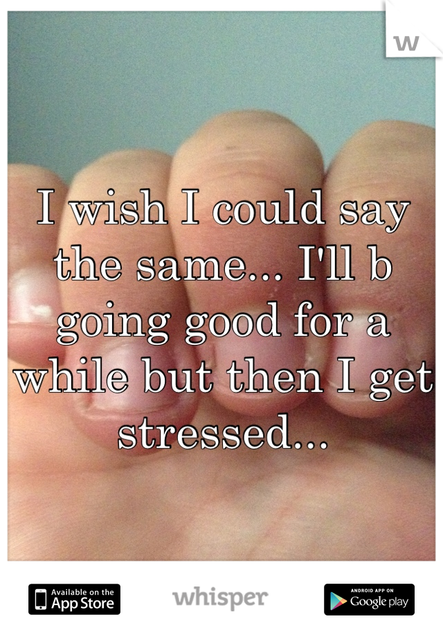 I wish I could say the same... I'll b going good for a while but then I get stressed...