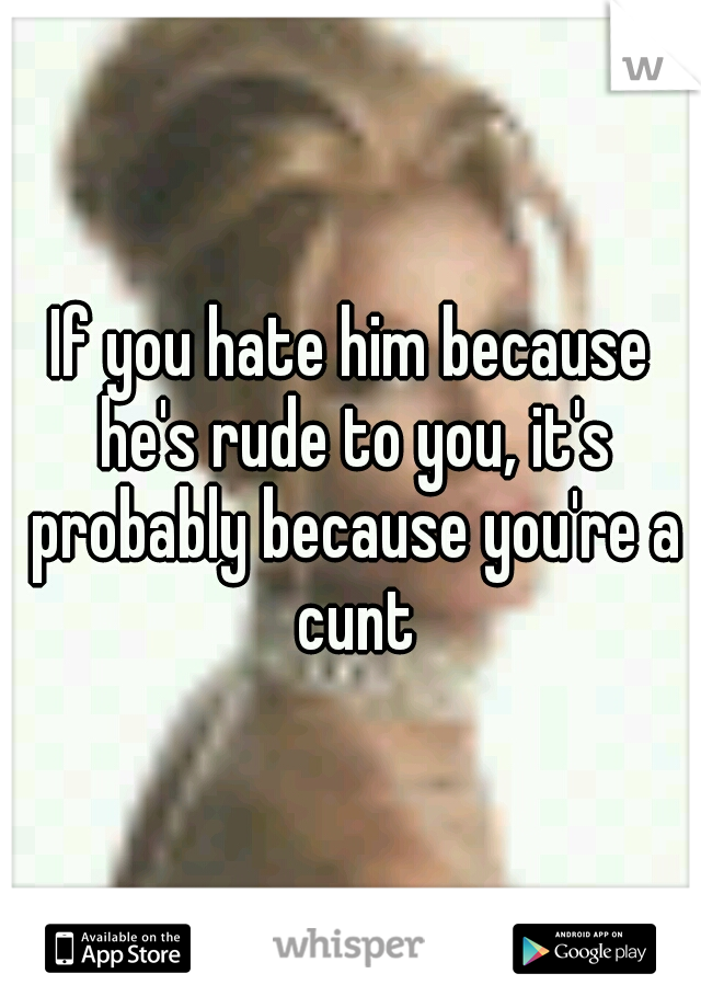If you hate him because he's rude to you, it's probably because you're a cunt