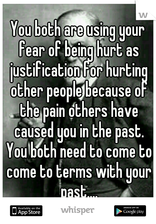 You both are using your fear of being hurt as justification for hurting other people because of the pain others have caused you in the past. You both need to come to come to terms with your past....