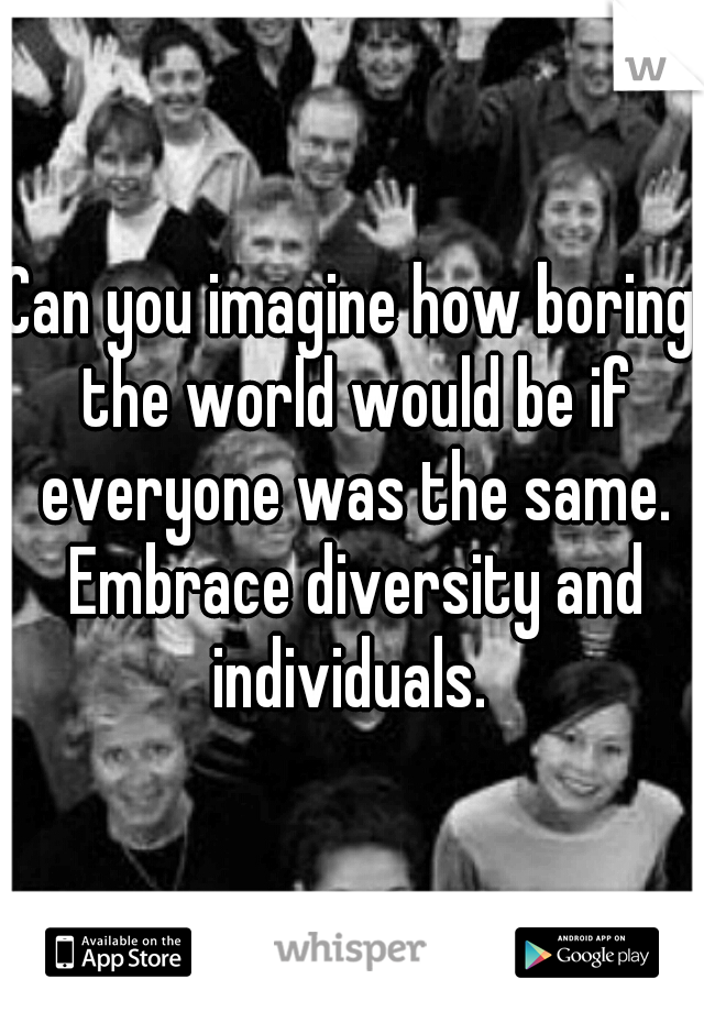 Can you imagine how boring the world would be if everyone was the same. Embrace diversity and individuals. 