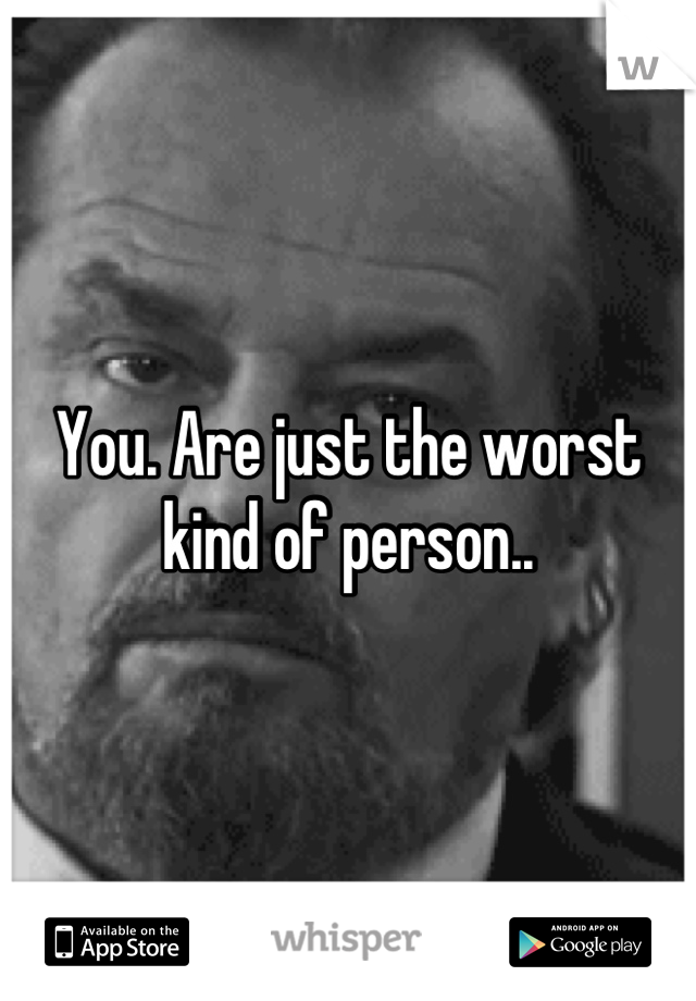 You. Are just the worst kind of person..