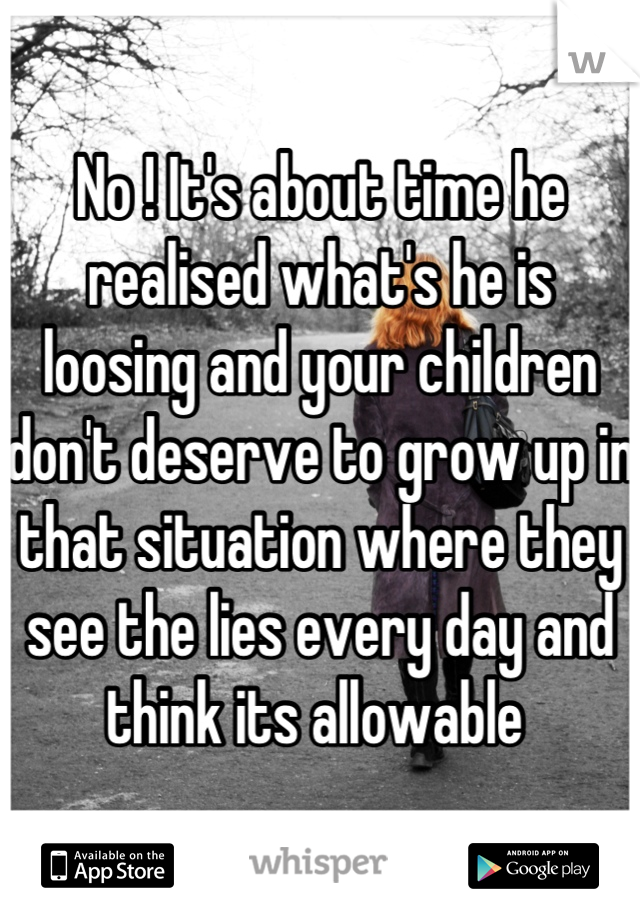 No ! It's about time he realised what's he is loosing and your children don't deserve to grow up in that situation where they see the lies every day and think its allowable 