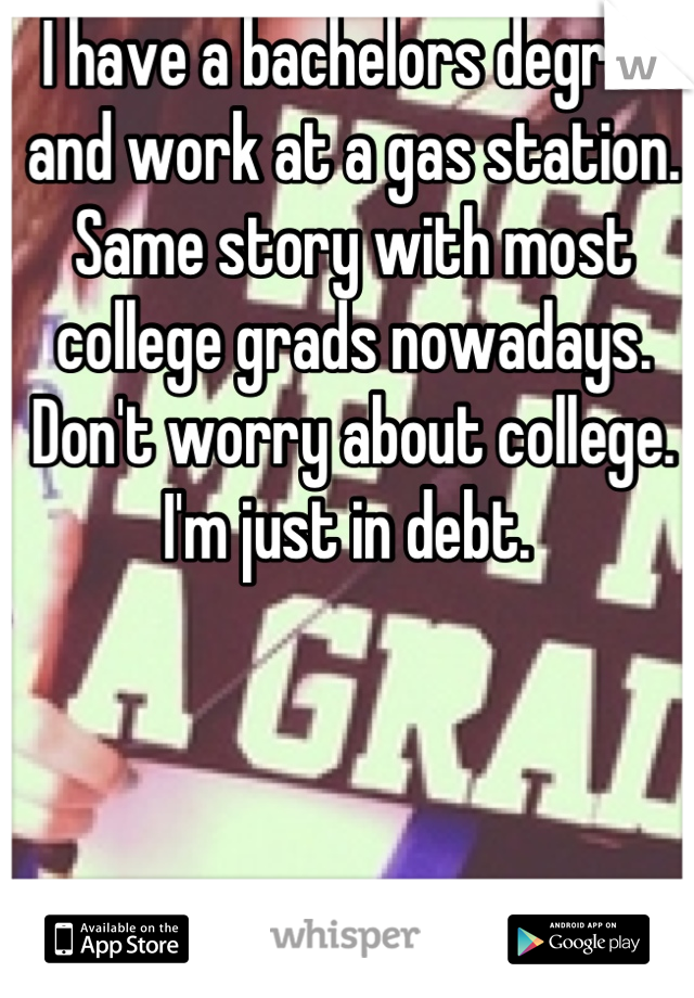I have a bachelors degree and work at a gas station. Same story with most college grads nowadays. Don't worry about college. I'm just in debt. 