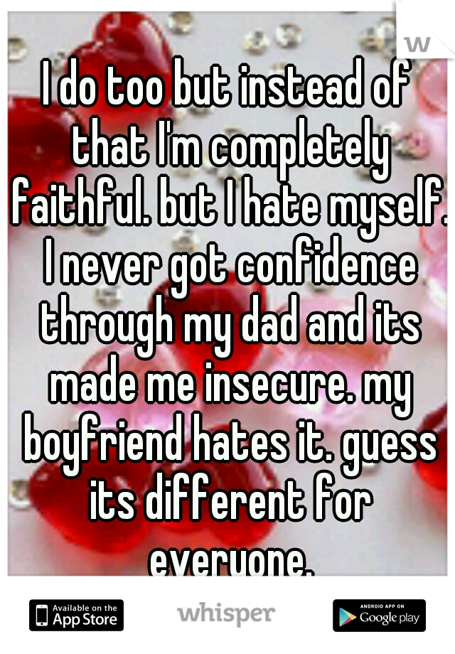I do too but instead of that I'm completely faithful. but I hate myself. I never got confidence through my dad and its made me insecure. my boyfriend hates it. guess its different for everyone.