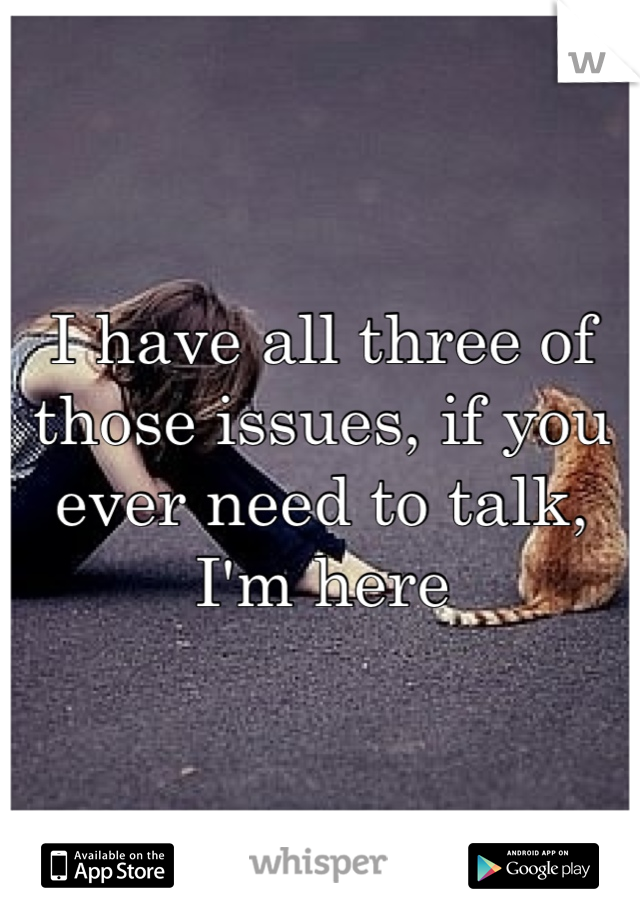 I have all three of those issues, if you ever need to talk, I'm here