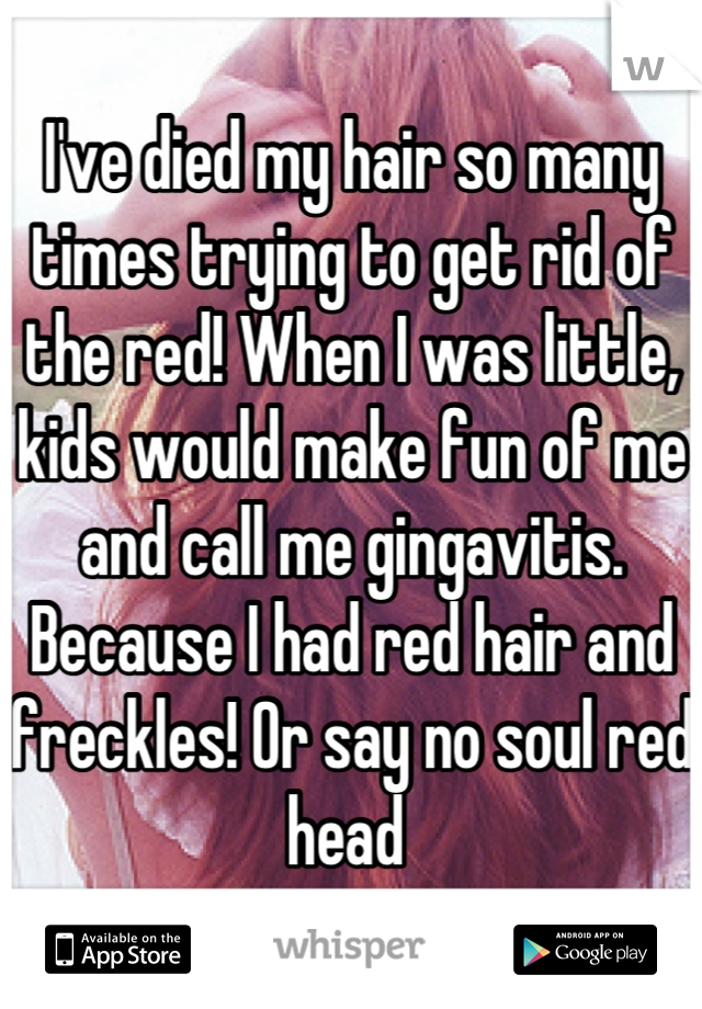 I've died my hair so many times trying to get rid of the red! When I was little, kids would make fun of me and call me gingavitis. Because I had red hair and freckles! Or say no soul red head 