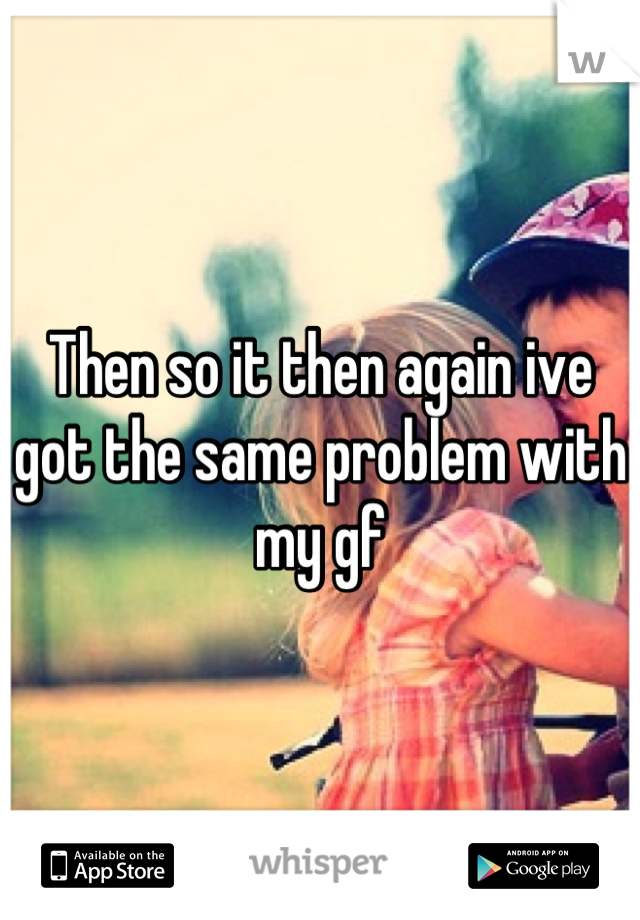Then so it then again ive got the same problem with my gf