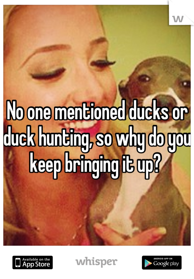 No one mentioned ducks or duck hunting, so why do you keep bringing it up? 