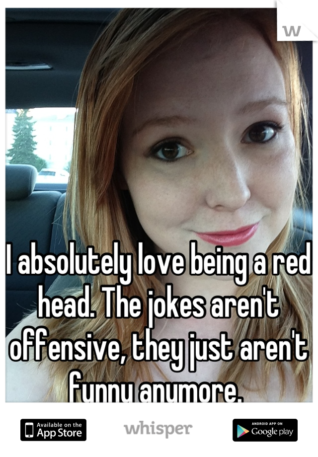 I absolutely love being a red head. The jokes aren't offensive, they just aren't funny anymore. 