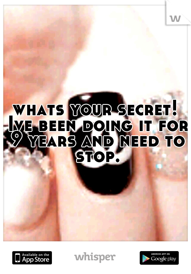 whats your secret! Ive been doing it for 9 years and need to stop.